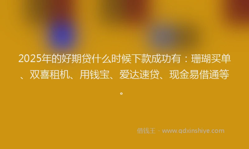 2025年的好期贷什么时候下款成功有：珊瑚买单、双喜租机、用钱宝、爱达速贷、现金易借通等。