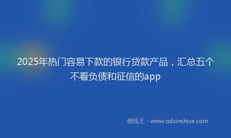 2025年热门容易下款的银行贷款产品，汇总五个不看负债和征信的app