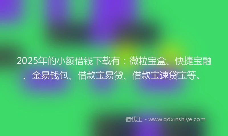 2025年的小额借钱下载有：微粒宝盒、快捷宝融、金易钱包、借款宝易贷、借款宝速贷宝等。