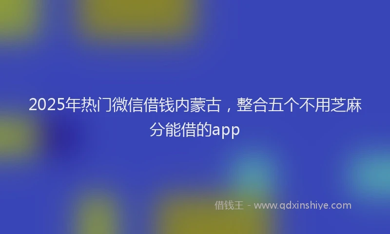 2025年热门微信借钱内蒙古，整合五个不用芝麻分能借的app
