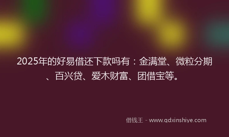 2025年的好易借还下款吗有：金满堂、微粒分期、百兴贷、爱木财富、团借宝等。
