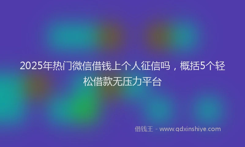 2025年热门微信借钱上个人征信吗，概括5个轻松借款无压力平台