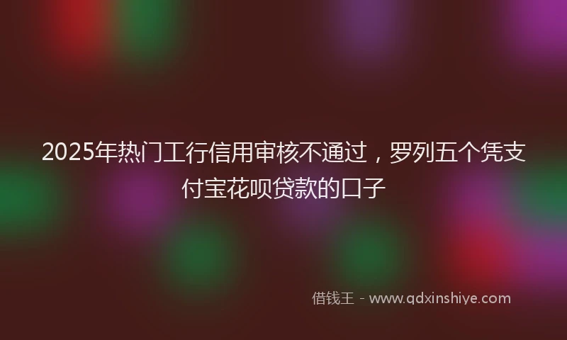 2025年热门工行信用审核不通过，罗列五个凭支付宝花呗贷款的口子