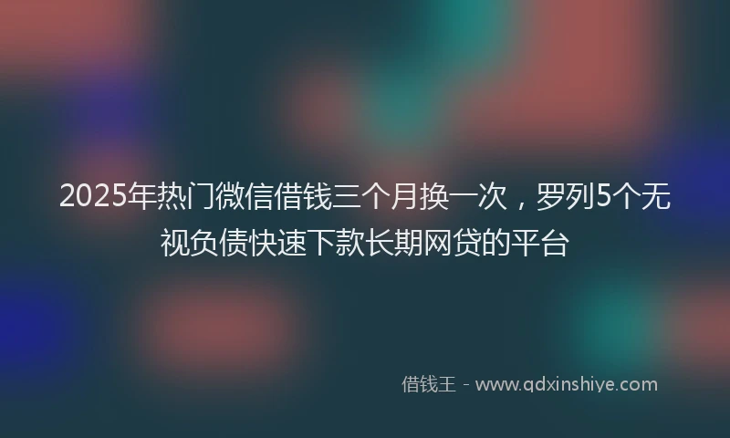 2025年热门微信借钱三个月换一次，罗列5个无视负债快速下款长期网贷的平台