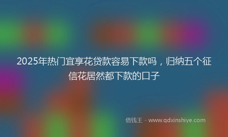 2025年热门宜享花贷款容易下款吗，归纳五个征信花居然都下款的口子