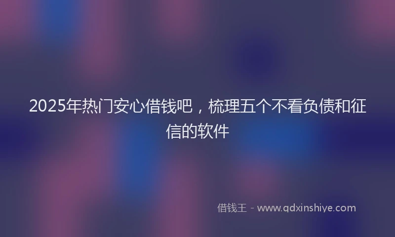 2025年热门安心借钱吧，梳理五个不看负债和征信的软件