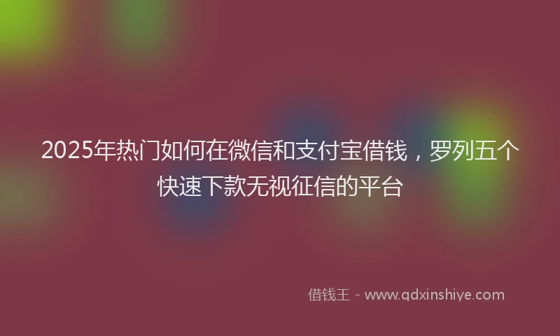 2025年热门如何在微信和支付宝借钱，罗列五个快速下款无视征信的平台