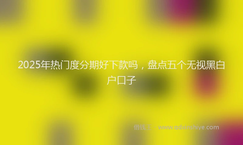 2025年热门度分期好下款吗，盘点五个无视黑白户口子