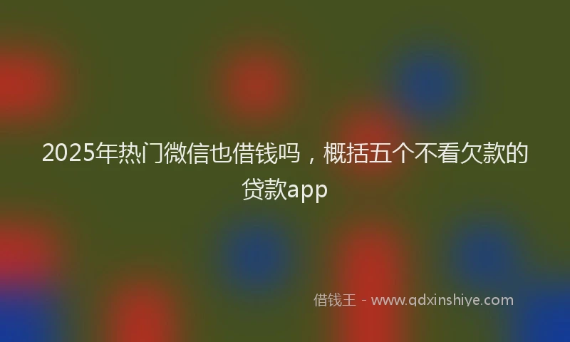 2025年热门微信也借钱吗，概括五个不看欠款的贷款app