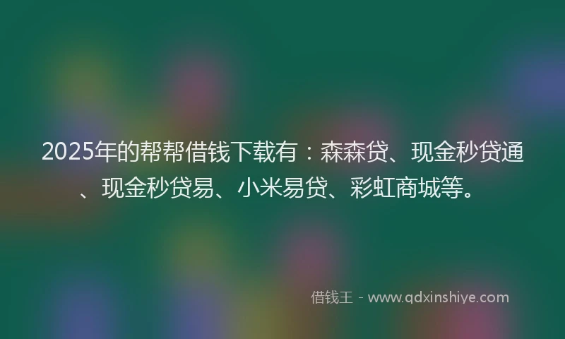 2025年的帮帮借钱下载有：森森贷、现金秒贷通、现金秒贷易、小米易贷、彩虹商城等。