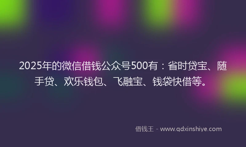 2025年的微信借钱公众号500有：省时贷宝、随手贷、欢乐钱包、飞融宝、钱袋快借等。