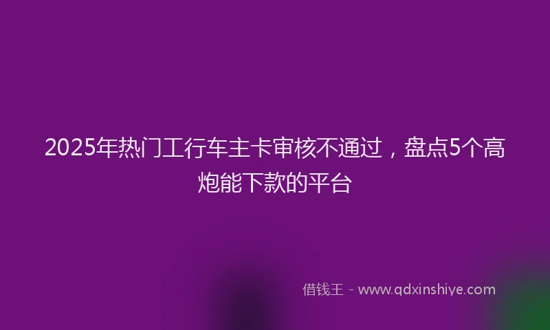2025年热门工行车主卡审核不通过，盘点5个高炮能下款的平台