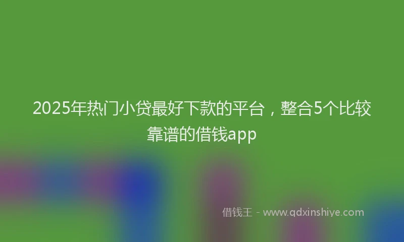 2025年热门小贷最好下款的平台，整合5个比较靠谱的借钱app