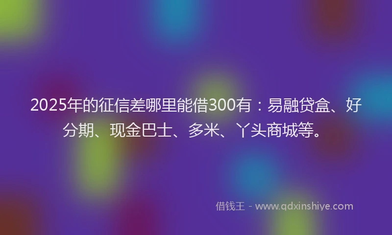2025年的征信差哪里能借300有：易融贷盒、好分期、现金巴士、多米、丫头商城等。