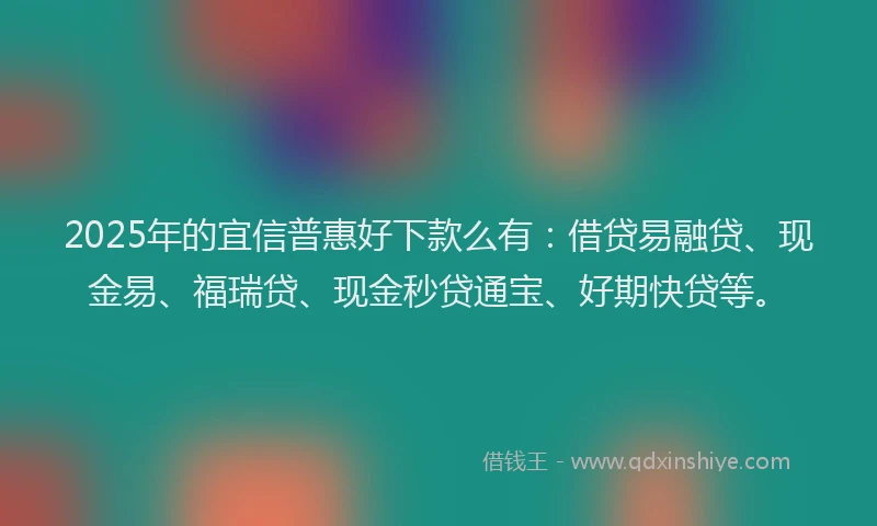 2025年的宜信普惠好下款么有：借贷易融贷、现金易、福瑞贷、现金秒贷通宝、好期快贷等。