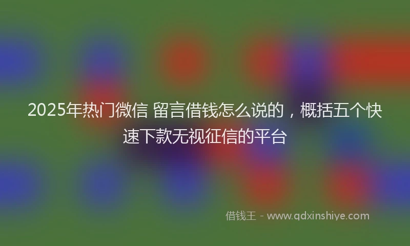 2025年热门微信 留言借钱怎么说的，概括五个快速下款无视征信的平台