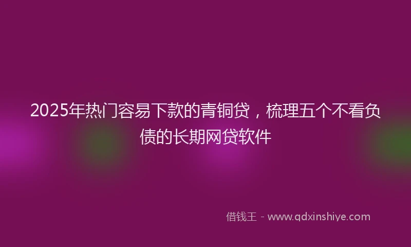 2025年热门容易下款的青铜贷，梳理五个不看负债的长期网贷软件