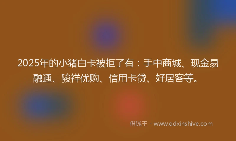 2025年的小猪白卡被拒了有：手中商城、现金易融通、骏祥优购、信用卡贷、好居客等。