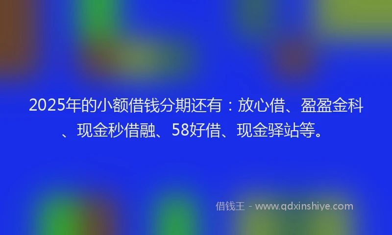 2025年的小额借钱分期还有：放心借、盈盈金科、现金秒借融、58好借、现金驿站等。