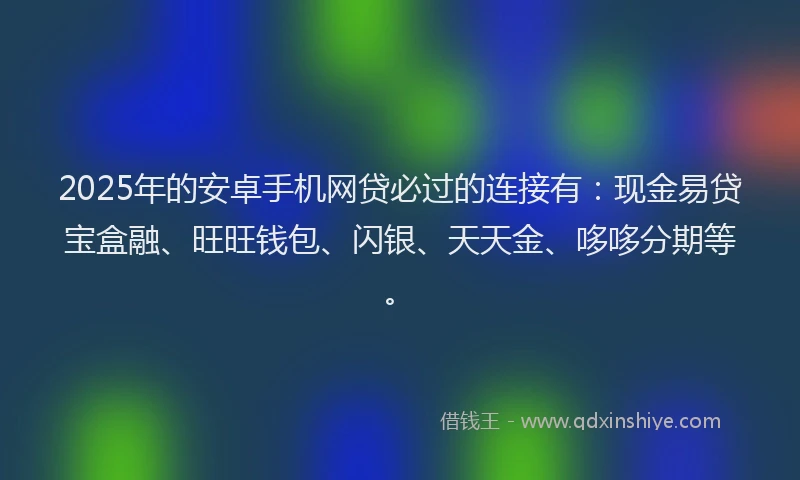 2025年的安卓手机网贷必过的连接有：现金易贷宝盒融、旺旺钱包、闪银、天天金、哆哆分期等。