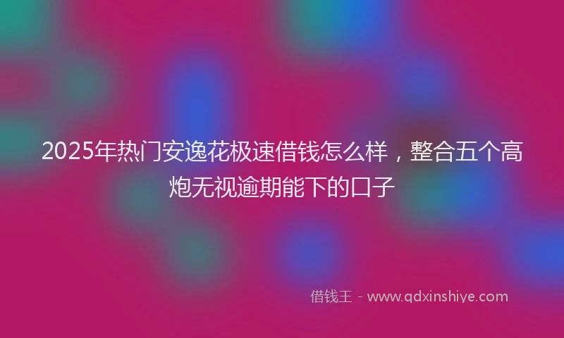 2025年热门安逸花极速借钱怎么样，整合五个高炮无视逾期能下的口子