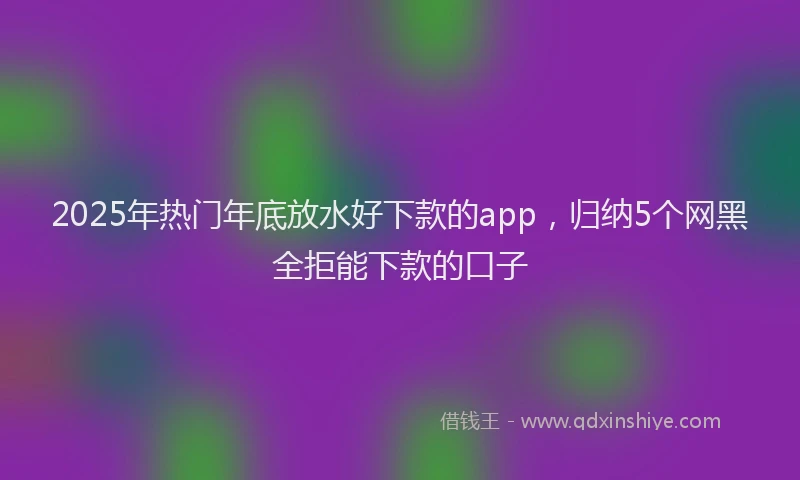 2025年热门年底放水好下款的app，归纳5个网黑全拒能下款的口子