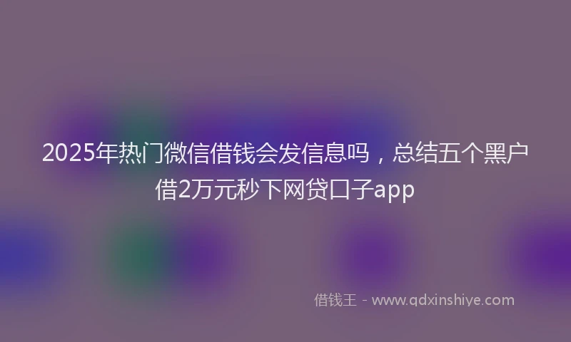 2025年热门微信借钱会发信息吗，总结五个黑户借2万元秒下网贷口子app