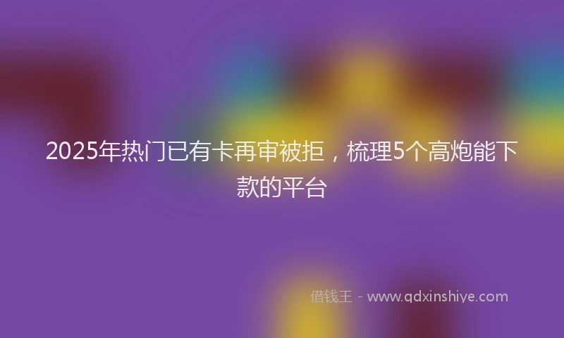 2025年热门已有卡再审被拒，梳理5个高炮能下款的平台