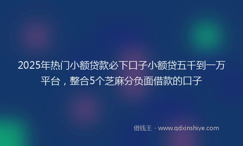 2025年热门小额贷款必下口子小额贷五千到一万平台，整合5个芝麻分负面借款的口子