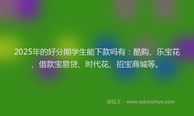 2025年的好分期学生能下款吗有：酷购、乐宝花、借款宝易贷、时代花、招宝商城等。