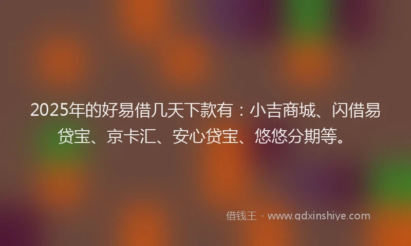 2025年的好易借几天下款有：小吉商城、闪借易贷宝、京卡汇、安心贷宝、悠悠分期等。