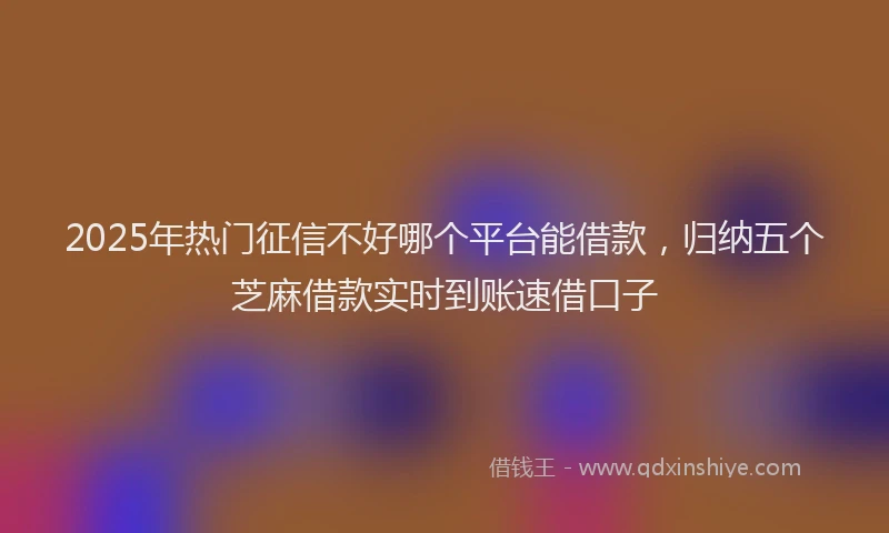 2025年热门征信不好哪个平台能借款，归纳五个芝麻借款实时到账速借口子