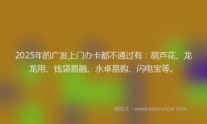 2025年的广发上门办卡都不通过有：葫芦花、龙龙用、钱袋易融、永卓易购、闪电宝等。