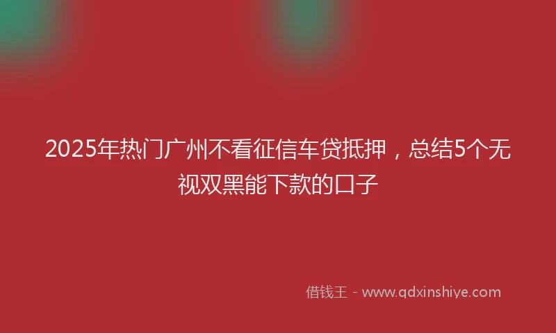 2025年热门广州不看征信车贷抵押，总结5个无视双黑能下款的口子