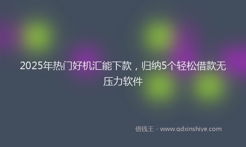 2025年热门好机汇能下款，归纳5个轻松借款无压力软件
