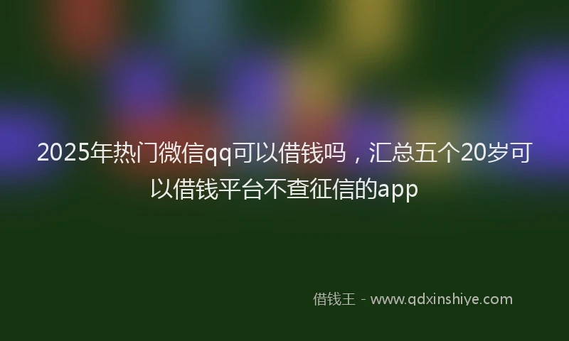 2025年热门微信qq可以借钱吗，汇总五个20岁可以借钱平台不查征信的app