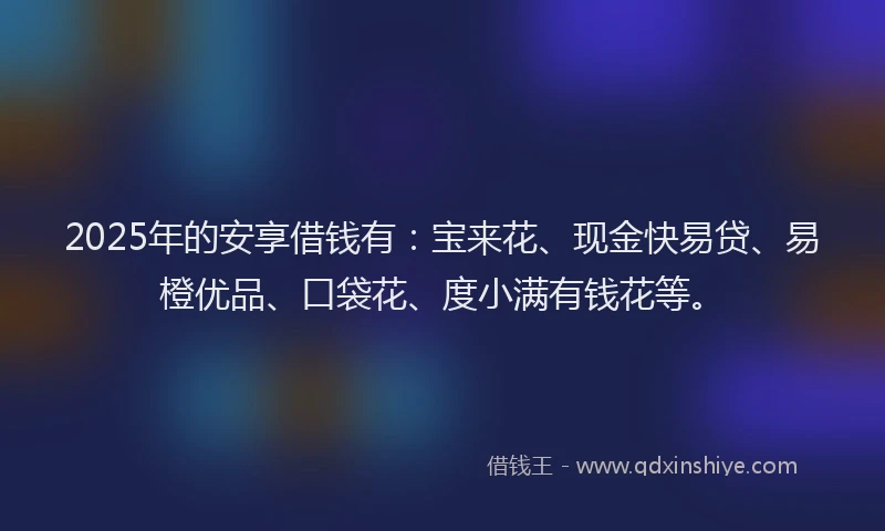 2025年的安享借钱有：宝来花、现金快易贷、易橙优品、口袋花、度小满有钱花等。