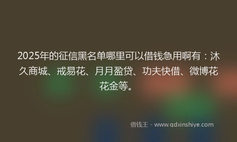 2025年的征信黑名单哪里可以借钱急用啊有：沐久商城、戒易花、月月盈贷、功夫快借、微博花花金等。
