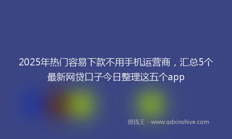 2025年热门容易下款不用手机运营商，汇总5个最新网贷口子今日整理这五个app