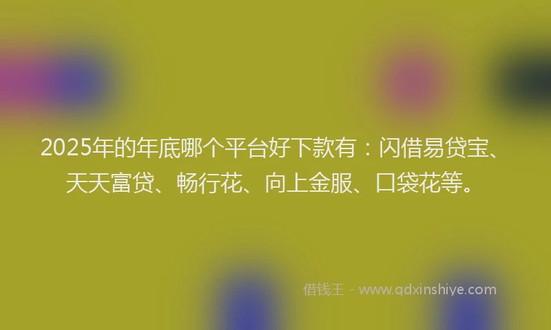 2025年的年底哪个平台好下款有：闪借易贷宝、天天富贷、畅行花、向上金服、口袋花等。