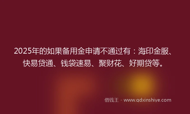 2025年的如果备用金申请不通过有：海印金服、快易贷通、钱袋速易、聚财花、好期贷等。