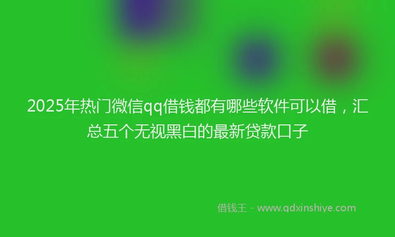 2025年热门微信qq借钱都有哪些软件可以借，汇总五个无视黑白的最新贷款口子