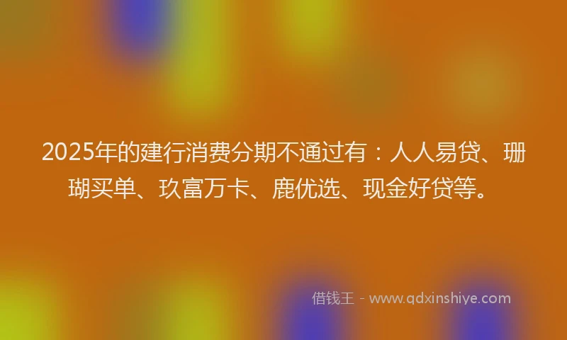 2025年的建行消费分期不通过有：人人易贷、珊瑚买单、玖富万卡、鹿优选、现金好贷等。