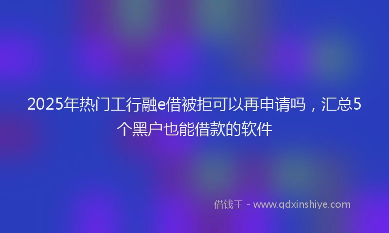 2025年热门工行融e借被拒可以再申请吗，汇总5个黑户也能借款的软件