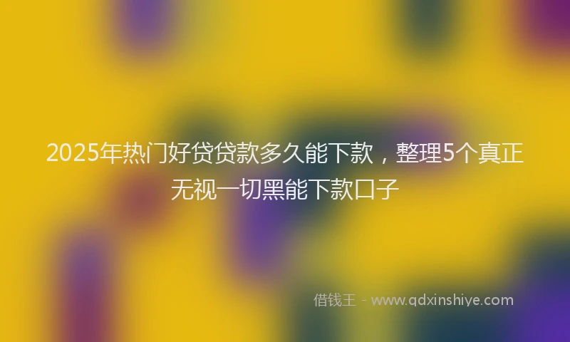 2025年热门好贷贷款多久能下款，整理5个真正无视一切黑能下款口子
