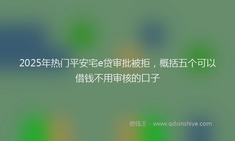 2025年热门平安宅e贷审批被拒，概括五个可以借钱不用审核的口子