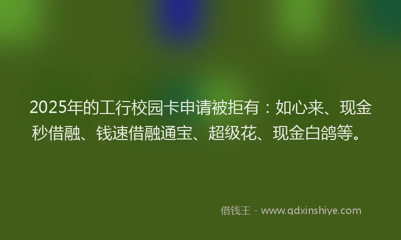 2025年的工行校园卡申请被拒有：如心来、现金秒借融、钱速借融通宝、超级花、现金白鸽等。