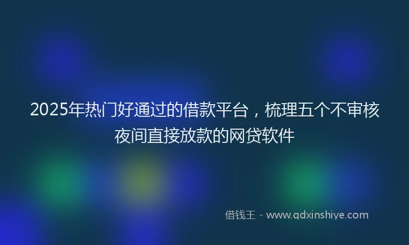 2025年热门好通过的借款平台，梳理五个不审核夜间直接放款的网贷软件