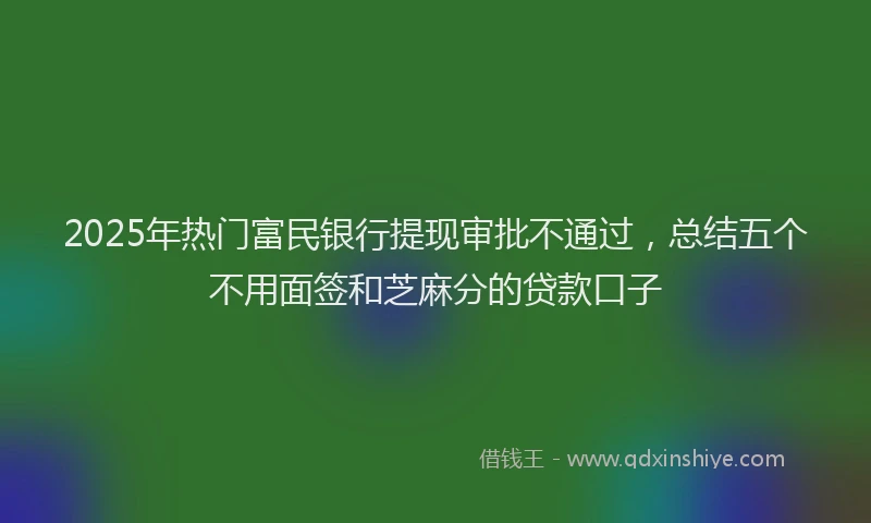 2025年热门富民银行提现审批不通过，总结五个不用面签和芝麻分的贷款口子