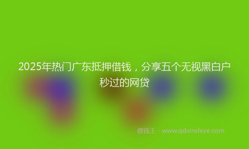 2025年热门广东抵押借钱，分享五个无视黑白户秒过的网贷
